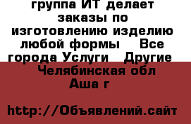 группа ИТ делает заказы по изготовлению изделию любой формы  - Все города Услуги » Другие   . Челябинская обл.,Аша г.